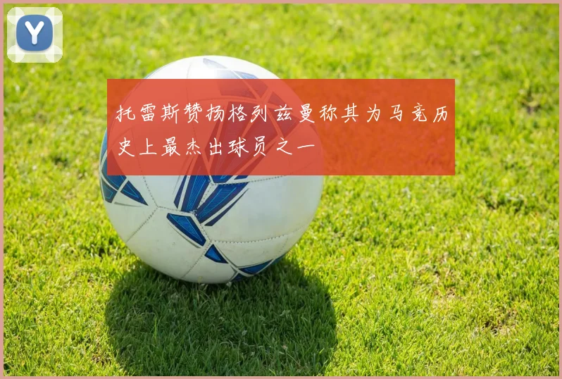 托雷斯赞扬格列兹曼称其为马竞历史上最杰出球员之一