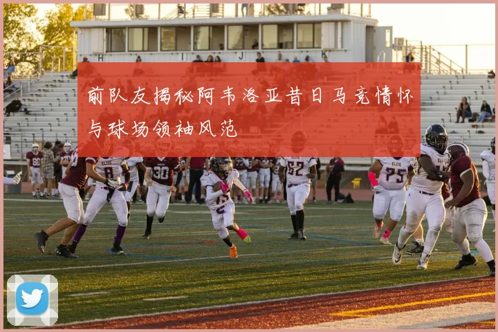 前队友揭秘阿韦洛亚昔日马竞情怀与球场领袖风范