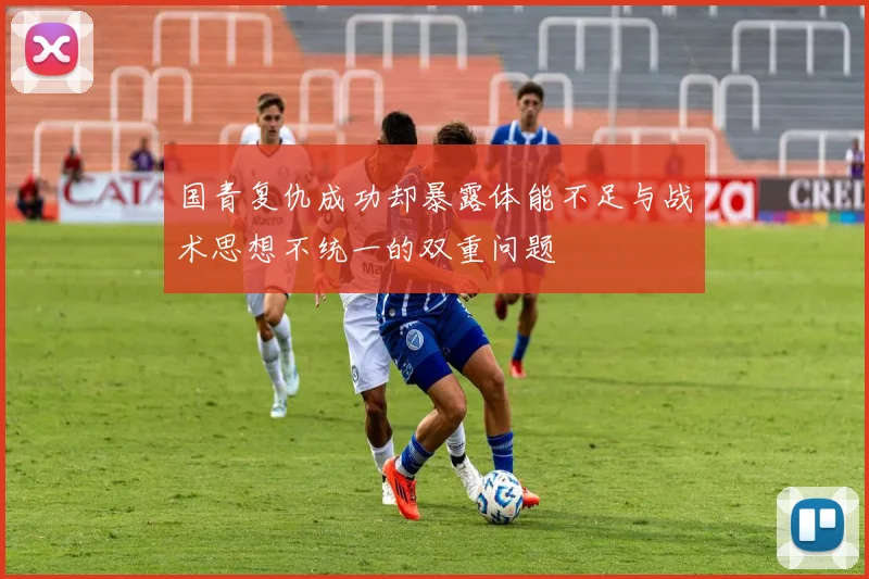 国青复仇成功却暴露体能不足与战术思想不统一的双重问题