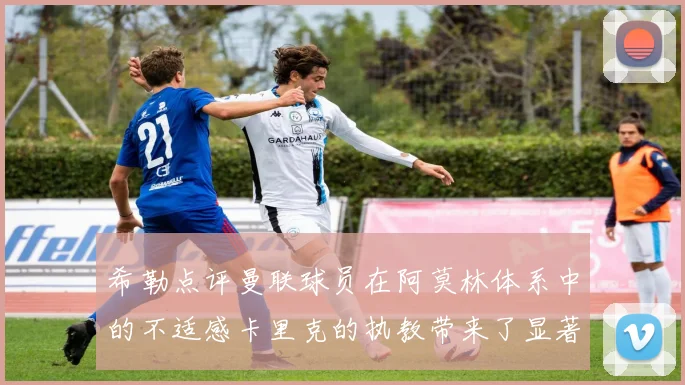 希勒点评曼联球员在阿莫林体系中的不适感卡里克的执教带来了显著变化