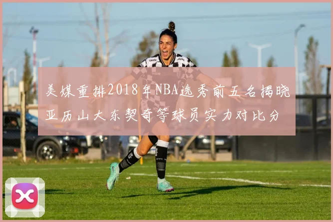 美媒重排2018年NBA选秀前五名揭晓亚历山大东契奇等球员实力对比分析