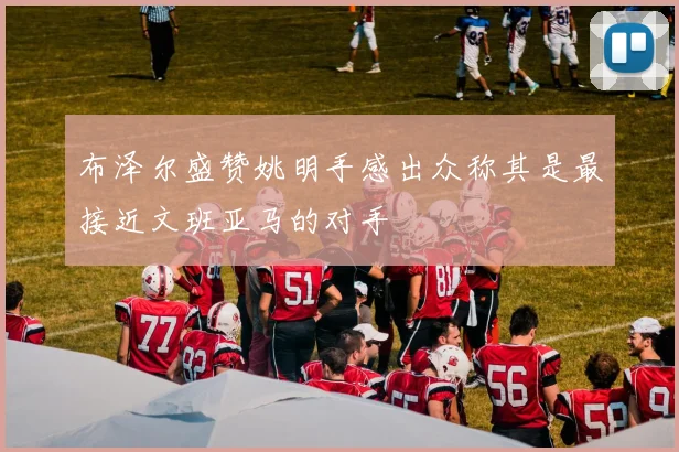 布泽尔盛赞姚明手感出众称其是最接近文班亚马的对手