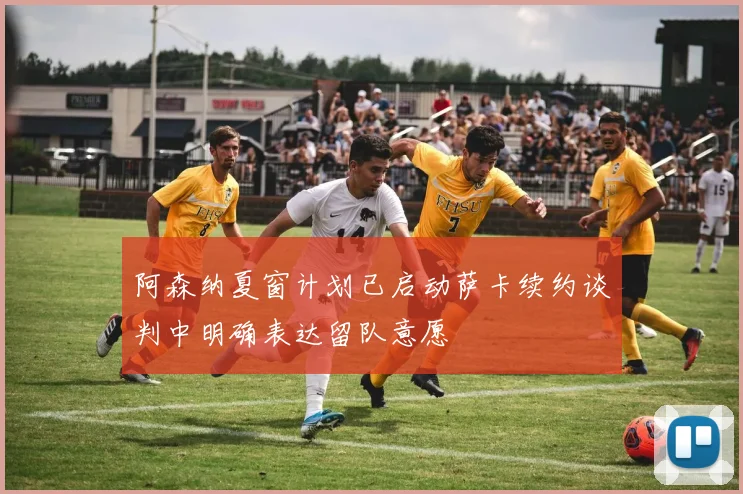 阿森纳夏窗计划已启动萨卡续约谈判中明确表达留队意愿