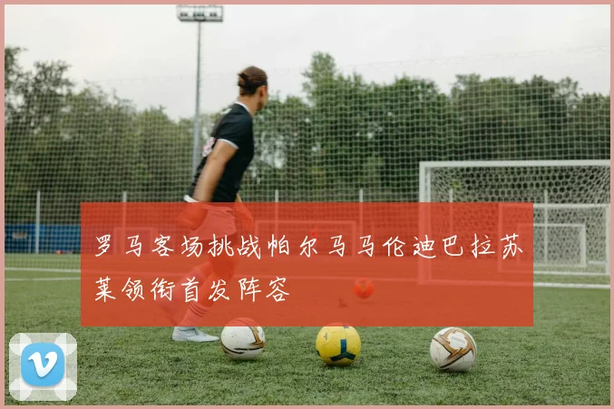 罗马客场挑战帕尔马马伦迪巴拉苏莱领衔首发阵容