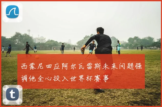 西蒙尼回应阿尔瓦雷斯未来问题强调他全心投入世界杯赛事