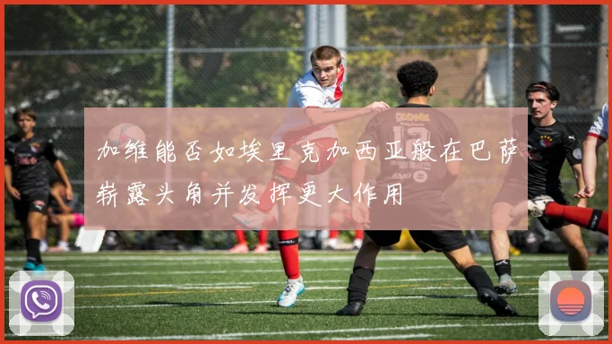 加维能否如埃里克加西亚般在巴萨崭露头角并发挥更大作用