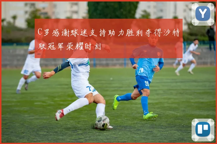 C罗感谢球迷支持助力胜利夺得沙特联冠军荣耀时刻