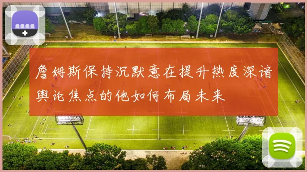 詹姆斯保持沉默意在提升热度深谙舆论焦点的他如何布局未来