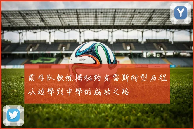 前母队教练揭秘约克雷斯转型历程从边锋到中锋的成功之路