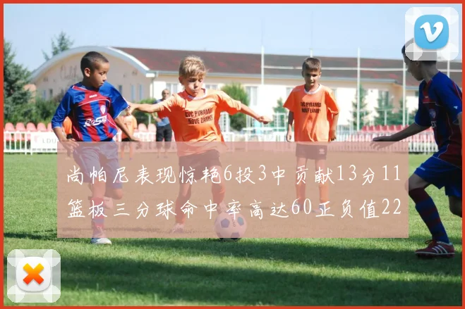 尚帕尼表现惊艳6投3中贡献13分11篮板三分球命中率高达60正负值22