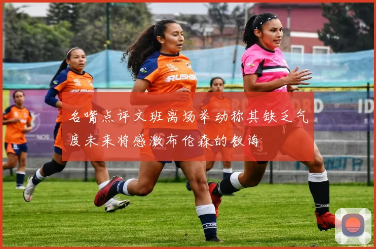 名嘴点评文班离场举动称其缺乏气度未来将感激布伦森的教诲