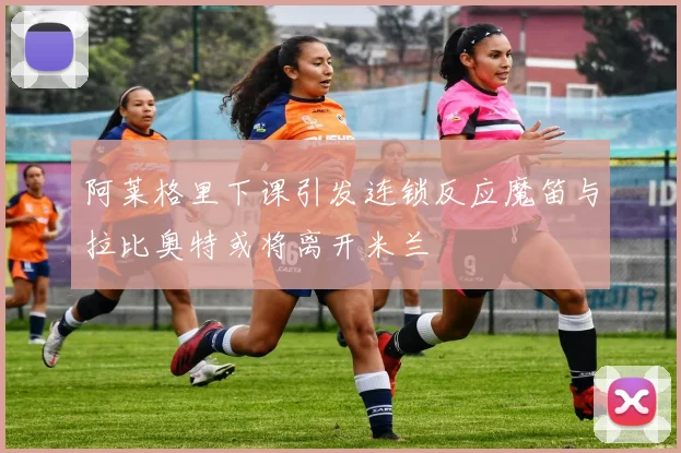 阿莱格里下课引发连锁反应魔笛与拉比奥特或将离开米兰