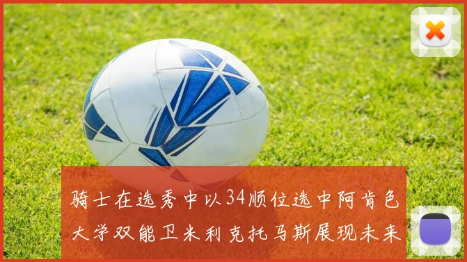 骑士在选秀中以34顺位选中阿肯色大学双能卫米利克托马斯展现未来潜力