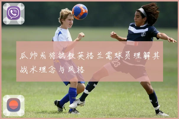 瓜帅或将执教英格兰需球员理解其战术理念与风格