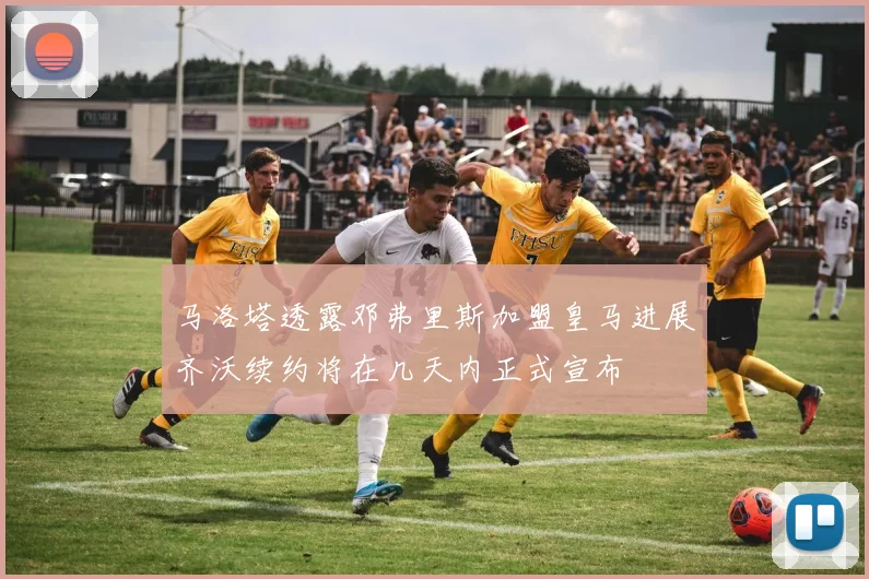 马洛塔透露邓弗里斯加盟皇马进展齐沃续约将在几天内正式宣布